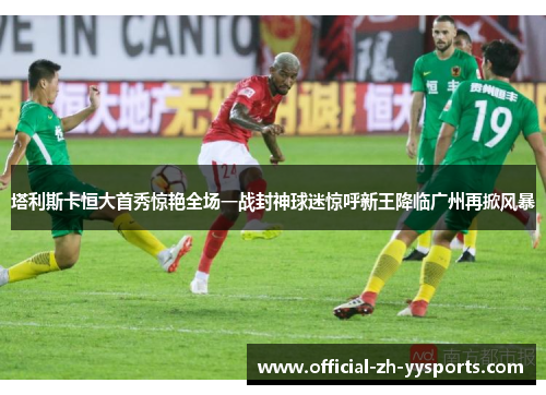 塔利斯卡恒大首秀惊艳全场一战封神球迷惊呼新王降临广州再掀风暴