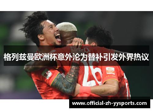 格列兹曼欧洲杯意外沦为替补引发外界热议