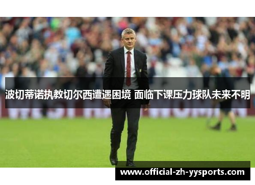 波切蒂诺执教切尔西遭遇困境 面临下课压力球队未来不明
