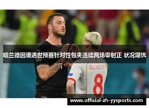 哈兰德因遭遇世预赛针对性包夹连续两场零射正 状况堪忧 哈兰德因遭遇世预赛针对性包夹连续两场零射正 状况堪忧