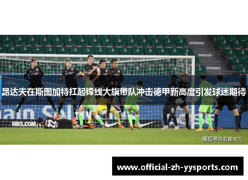 昂达夫在斯图加特扛起锋线大旗带队冲击德甲新高度引发球迷期待
