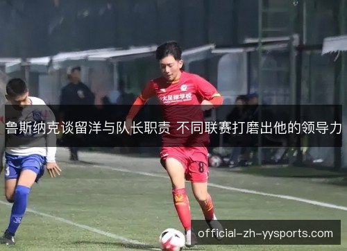 鲁斯纳克谈留洋与队长职责 不同联赛打磨出他的领导力 鲁斯纳克谈留洋与队长职责 不同联赛打磨出他的领导力